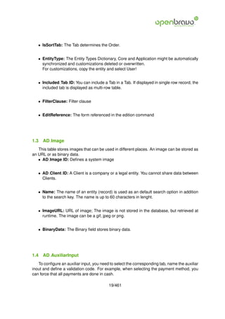 • IsSortTab: The Tab determines the Order.


   • EntityType: The Entity Types Dictionary, Core and Application might be automatically
     synchronized and customizations deleted or overwritten.
     For customizations, copy the entity and select User!


   • Included Tab ID: You can include a Tab in a Tab. If displayed in single row record, the
     included tab is displayed as multi-row table.


   • FilterClause: Filter clause


   • EditReference: The form referenced in the edition command




1.3   AD Image
   This table stores images that can be used in different places. An image can be stored as
an URL or as binary data.
   • AD Image ID: Deﬁnes a system image


   • AD Client ID: A Client is a company or a legal entity. You cannot share data between
     Clients.


   • Name: The name of an entity (record) is used as an default search option in addition
     to the search key. The name is up to 60 characters in lenght.


   • ImageURL: URL of image; The image is not stored in the database, but retrieved at
     runtime. The image can be a gif, jpeg or png.


   • BinaryData: The Binary ﬁeld stores binary data.




1.4   AD AuxiliarInput
   To conﬁgure an auxiliar input, you need to select the corresponding tab, name the auxiliar
inout and deﬁne a validation code. For example, when selecting the payment method, you
can force that all payments are done in cash.

                                          19/461
 