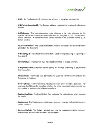 • BillTo ID: The Bill/Invoice To indicates the address to use when remitting bills


• C BPartner Location ID: The Partner address indicates the location of a Business
  Partner


• POReference: The business partner order reference is the order reference for this
  speciﬁc transaction; Often Purchase Order numbers are given to print on Invoices for
  easier reference. A standard number can be deﬁned in the Business Partner (Cus-
  tomer) window.


• IsDiscountPrinted: The Discount Printed Checkbox indicates if the discount will be
  printed on the document.


• C Currency ID: Indicates the Currency to be used when processing or reporting on
  this record


• PaymentRule: The Payment Rule indicates the method of invoice payment.


• C PaymentTerm ID: Payment Terms identify the method and timing of payment for
  this transaction.


• InvoiceRule: The Invoice Rule deﬁnes how a Business Partner is invoiced and the
  frequency of invoicing.


• DeliveryRule: The Delivery Rule indicates when an order should be delivered. For
  example should the order be delivered when the entire order is complete, when a line
  is complete or as the products become available.


• FreightCostRule: The Freight Cost Rule indicates the method used when charging
  for freight.


• FreightAmt: The Freight Amount indicates the amount charged for Freight in the doc-
  ument currency.


• DeliveryViaRule: The Delivery Via indicates how the products should be delivered.
  For example, will the order be picked up or shipped.




                                       190/461
 