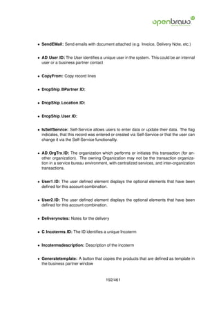 • SendEMail: Send emails with document attached (e.g. Invoice, Delivery Note, etc.)


• AD User ID: The User identiﬁes a unique user in the system. This could be an internal
  user or a business partner contact


• CopyFrom: Copy record lines


• DropShip BPartner ID:


• DropShip Location ID:


• DropShip User ID:


• IsSelfService: Self-Service allows users to enter data or update their data. The ﬂag
  indicates, that this record was entered or created via Self-Service or that the user can
  change it via the Self-Service functionality.


• AD OrgTrx ID: The organization which performs or initiates this transaction (for an-
  other organization). The owning Organization may not be the transaction organiza-
  tion in a service bureau environment, with centralized services, and inter-organization
  transactions.


• User1 ID: The user deﬁned element displays the optional elements that have been
  deﬁned for this account combination.


• User2 ID: The user deﬁned element displays the optional elements that have been
  deﬁned for this account combination.


• Deliverynotes: Notes for the delivery


• C Incoterms ID: The ID identiﬁes a unique Incoterm


• Incotermsdescription: Description of the incoterm


• Generatetemplate: A button that copies the products that are deﬁned as template in
  the business partner window



                                       192/461
 