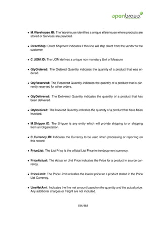 • M Warehouse ID: The Warehouse identiﬁes a unique Warehouse where products are
  stored or Services are provided.


• DirectShip: Direct Shipment indicates if this line will ship direct from the vendor to the
  customer


• C UOM ID: The UOM deﬁnes a unique non monetary Unit of Measure


• QtyOrdered: The Ordered Quantity indicates the quantity of a product that was or-
  dered.


• QtyReserved: The Reserved Quantity indicates the quantity of a product that is cur-
  rently reserved for other orders.


• QtyDelivered: The Delivered Quantity indicates the quantity of a product that has
  been delivered.


• QtyInvoiced: The Invoiced Quantity indicates the quantity of a product that have been
  invoiced.


• M Shipper ID: The Shipper is any entity which will provide shipping to or shipping
  from an Organization.


• C Currency ID: Indicates the Currency to be used when processing or reporting on
  this record


• PriceList: The List Price is the ofﬁcial List Price in the document currency.


• PriceActual: The Actual or Unit Price indicates the Price for a product in source cur-
  rency.


• PriceLimit: The Price Limit indicates the lowest price for a product stated in the Price
  List Currency.


• LineNetAmt: Indicates the line net amount based on the quantity and the actual price.
  Any additional charges or freight are not included.



                                       194/461
 
