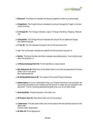 • Discount: The Discount indicates the discount applied or taken as a percentage.


• FreightAmt: The Freight Amount indicates the amount charged for Freight in the doc-
  ument currency.


• C Charge ID: The Charge indicates a type of Charge (Handling, Shipping, Restock-
  ing)


• ChargeAmt: The Charge Amount indicates the amount for an additional charge.
  Not implemented yet

• C Tax ID: The Tax indicates the type of tax for this document line.


• Lot: The Lot Number indicates the speciﬁc lot that a product was part of.


• SerNo: The Serial Number identiﬁes a tracked, warranted product. It can only be used
  when the quantity is 1.


• S ResourceAssignment ID: The ID identiﬁes a unique record


• Ref OrderLine ID: Reference of the Sales Order Line to the corresponding Purchase
  Order Line or vice versa.
  Not implemented yet

• M AttributeSetInstance ID: The values of the actual Product Attributes


• IsDescription: If a line is Description Only, e.g. Product Inventory is not corrected. No
  accounting transactions are created and the amount or totals are not included in the
  document. This for including descriptional detail lines, e.g. for an Work Order.


• QuantityOrder: Product quantity in the order uom.


• M Product Uom Id: Alternative order uom for the product.


• Lastpriceso: The last sales order price of the product with the business partner of the
  sales order
  Custom code. Deprecated

• M Offer ID: Price Adjustment


                                       195/461
 