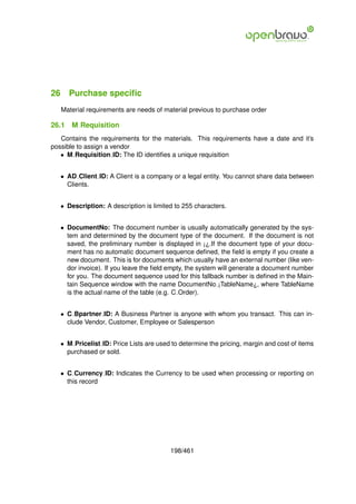 26 Purchase speciﬁc
   Material requirements are needs of material previous to purchase order

26.1   M Requisition
   Contains the requirements for the materials. This requirements have a date and it’s
possible to assign a vendor
   • M Requisition ID: The ID identiﬁes a unique requisition


   • AD Client ID: A Client is a company or a legal entity. You cannot share data between
     Clients.


   • Description: A description is limited to 255 characters.


   • DocumentNo: The document number is usually automatically generated by the sys-
     tem and determined by the document type of the document. If the document is not
     saved, the preliminary number is displayed in ¡¿.If the document type of your docu-
     ment has no automatic document sequence deﬁned, the ﬁeld is empty if you create a
     new document. This is for documents which usually have an external number (like ven-
     dor invoice). If you leave the ﬁeld empty, the system will generate a document number
     for you. The document sequence used for this fallback number is deﬁned in the Main-
     tain Sequence window with the name DocumentNo ¡TableName¿, where TableName
     is the actual name of the table (e.g. C Order).


   • C Bpartner ID: A Business Partner is anyone with whom you transact. This can in-
     clude Vendor, Customer, Employee or Salesperson


   • M Pricelist ID: Price Lists are used to determine the pricing, margin and cost of items
     purchased or sold.


   • C Currency ID: Indicates the Currency to be used when processing or reporting on
     this record




                                         198/461
 