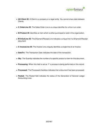 • AD Client ID: A Client is a company or a legal entity. You cannot share data between
  Clients.


• C OrderLine ID: The Sales Order Line is a unique identiﬁer for a line in an order.


• M Product ID: Identiﬁes an item which is either purchased or sold in this organization.


• M InOutLine ID: The Shipment/Receipt Line indicates a unique line in a Shipment/Receipt
  document


• C InvoiceLine ID: The Invoice Line uniquely identiﬁes a single line of an Invoice.


• DateTrx: The Transaction Date indicates the date of the transaction.


• Qty: The Quantity indicates the number of a speciﬁc product or item for this document.


• Processing: When this ﬁeld is set as ’Y’ a process is being performed on this record.


• Processed: The Processed checkbox indicates that a document has been processed.


• Posted: The Posted ﬁeld indicates the status of the Generation of General Ledger
  Accounting Lines




                                      202/461
 