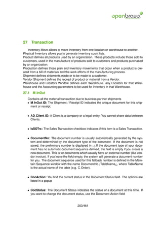 27 Transaction
   Inventory Move allows to move inventory from one location or warehouse to another.
Physical Inventory allows you to generate inventory count lists.
Product deﬁnes all products used by an organization. These products include those sold to
customers, used in the manufacture of products sold to customers and products purchased
by an organization.
Production deﬁnes those plan and inventory movements that occur when a product is cre-
ated from a bill of materials and the work efforts of the manufacturing process.
Shipment deﬁnes shipments made or to be made to a customer.
Vendor Shipment deﬁnes the receipt of product or material from a Vendor.
Warehouse and Locators Window deﬁnes each Warehouse, any Locators for that Ware-
house and the Accounting parameters to be used for inventory in that Warehouse.

27.1   M InOut
   Contains all the material transaction due to business partner shipments
   • M InOut ID: The Shipment / Receipt ID indicates the unique document for this ship-
     ment or receipt.


   • AD Client ID: A Client is a company or a legal entity. You cannot share data between
     Clients.


   • IsSOTrx: The Sales Transaction checkbox indicates if this item is a Sales Transaction.


   • DocumentNo: The document number is usually automatically generated by the sys-
     tem and determined by the document type of the document. If the document is not
     saved, the preliminary number is displayed in ¡¿.If the document type of your docu-
     ment has no automatic document sequence deﬁned, the ﬁeld is empty if you create a
     new document. This is for documents which usually have an external number (like ven-
     dor invoice). If you leave the ﬁeld empty, the system will generate a document number
     for you. The document sequence used for this fallback number is deﬁned in the Main-
     tain Sequence window with the name DocumentNo ¡TableName¿, where TableName
     is the actual name of the table (e.g. C Order).


   • DocAction: You ﬁnd the current status in the Document Status ﬁeld. The options are
     listed in a popup


   • DocStatus: The Document Status indicates the status of a document at this time. If
     you want to change the document status, use the Document Action ﬁeld


                                         203/461
 