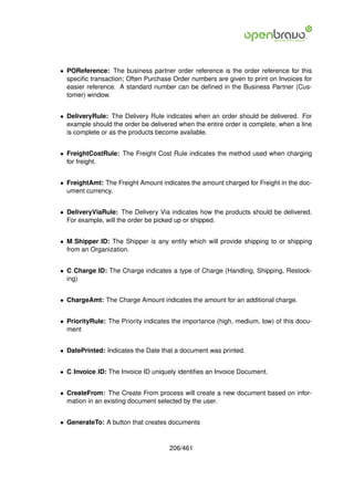 • POReference: The business partner order reference is the order reference for this
  speciﬁc transaction; Often Purchase Order numbers are given to print on Invoices for
  easier reference. A standard number can be deﬁned in the Business Partner (Cus-
  tomer) window.


• DeliveryRule: The Delivery Rule indicates when an order should be delivered. For
  example should the order be delivered when the entire order is complete, when a line
  is complete or as the products become available.


• FreightCostRule: The Freight Cost Rule indicates the method used when charging
  for freight.


• FreightAmt: The Freight Amount indicates the amount charged for Freight in the doc-
  ument currency.


• DeliveryViaRule: The Delivery Via indicates how the products should be delivered.
  For example, will the order be picked up or shipped.


• M Shipper ID: The Shipper is any entity which will provide shipping to or shipping
  from an Organization.


• C Charge ID: The Charge indicates a type of Charge (Handling, Shipping, Restock-
  ing)


• ChargeAmt: The Charge Amount indicates the amount for an additional charge.


• PriorityRule: The Priority indicates the importance (high, medium, low) of this docu-
  ment


• DatePrinted: Indicates the Date that a document was printed.


• C Invoice ID: The Invoice ID uniquely identiﬁes an Invoice Document.


• CreateFrom: The Create From process will create a new document based on infor-
  mation in an existing document selected by the user.


• GenerateTo: A button that creates documents


                                     206/461
 