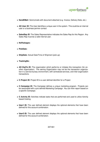 • SendEMail: Send emails with document attached (e.g. Invoice, Delivery Note, etc.)


• AD User ID: The User identiﬁes a unique user in the system. This could be an internal
  user or a business partner contact


• SalesRep ID: The Sales Representative indicates the Sales Rep for this Region. Any
  Sales Rep must be a valid internal user.


• NoPackages:


• PickDate:


• ShipDate: Actual Date/Time of Shipment (pick up)


• TrackingNo:


• AD OrgTrx ID: The organization which performs or initiates this transaction (for an-
  other organization). The owning Organization may not be the transaction organiza-
  tion in a service bureau environment, with centralized services, and inter-organization
  transactions.


• C Project ID: Project ID is a user deﬁned identiﬁer for a Project


• C Campaign ID: The Campaign deﬁnes a unique marketing program. Projects can
  be associated with a pre deﬁned Marketing Campaign. You can then report based on
  a speciﬁc Campaign.


• C Activity ID: Activities indicate tasks that are performed and used to utilize Activity
  based Costing


• User1 ID: The user deﬁned element displays the optional elements that have been
  deﬁned for this account combination.


• User2 ID: The user deﬁned element displays the optional elements that have been
  deﬁned for this account combination.




                                       207/461
 