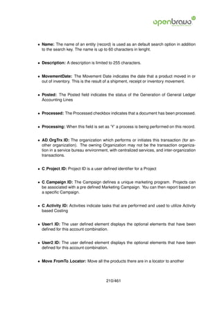 • Name: The name of an entity (record) is used as an default search option in addition
  to the search key. The name is up to 60 characters in lenght.


• Description: A description is limited to 255 characters.


• MovementDate: The Movement Date indicates the date that a product moved in or
  out of inventory. This is the result of a shipment, receipt or inventory movement.


• Posted: The Posted ﬁeld indicates the status of the Generation of General Ledger
  Accounting Lines


• Processed: The Processed checkbox indicates that a document has been processed.


• Processing: When this ﬁeld is set as ’Y’ a process is being performed on this record.


• AD OrgTrx ID: The organization which performs or initiates this transaction (for an-
  other organization). The owning Organization may not be the transaction organiza-
  tion in a service bureau environment, with centralized services, and inter-organization
  transactions.


• C Project ID: Project ID is a user deﬁned identiﬁer for a Project


• C Campaign ID: The Campaign deﬁnes a unique marketing program. Projects can
  be associated with a pre deﬁned Marketing Campaign. You can then report based on
  a speciﬁc Campaign.


• C Activity ID: Activities indicate tasks that are performed and used to utilize Activity
  based Costing


• User1 ID: The user deﬁned element displays the optional elements that have been
  deﬁned for this account combination.


• User2 ID: The user deﬁned element displays the optional elements that have been
  deﬁned for this account combination.


• Move FromTo Locator: Move all the products there are in a locator to another



                                       210/461
 