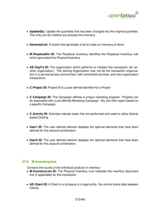 • UpdateQty: Update the quantities that has been changed into the original quantities.
    This only can do it before you process the inventory


  • GenerateList: A button that generates a list to make an inventory of items


  • M PerpetualInv ID: The Perpetual Inventory identiﬁes the Perpetual Inventory rule
    which generated this Physical Inventory.


  • AD OrgTrx ID: The organization which performs or initiates this transaction (for an-
    other organization). The owning Organization may not be the transaction organiza-
    tion in a service bureau environment, with centralized services, and inter-organization
    transactions.


  • C Project ID: Project ID is a user deﬁned identiﬁer for a Project


  • C Campaign ID: The Campaign deﬁnes a unique marketing program. Projects can
    be associated with a pre deﬁned Marketing Campaign. You can then report based on
    a speciﬁc Campaign.


  • C Activity ID: Activities indicate tasks that are performed and used to utilize Activity
    based Costing


  • User1 ID: The user deﬁned element displays the optional elements that have been
    deﬁned for this account combination.


  • User2 ID: The user deﬁned element displays the optional elements that have been
    deﬁned for this account combination.




27.6   M InventoryLine
  Contains the counts of the individual products in inventory
  • M InventoryLine ID: The Physical Inventory Line indicates the inventory document
    line (if applicable) for this transaction


  • AD Client ID: A Client is a company or a legal entity. You cannot share data between
    Clients.


                                         213/461
 