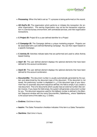 • Processing: When this ﬁeld is set as ’Y’ a process is being performed on this record.


• AD OrgTrx ID: The organization which performs or initiates this transaction (for an-
  other organization). The owning Organization may not be the transaction organiza-
  tion in a service bureau environment, with centralized services, and inter-organization
  transactions.


• C Project ID: Project ID is a user deﬁned identiﬁer for a Project


• C Campaign ID: The Campaign deﬁnes a unique marketing program. Projects can
  be associated with a pre deﬁned Marketing Campaign. You can then report based on
  a speciﬁc Campaign.


• C Activity ID: Activities indicate tasks that are performed and used to utilize Activity
  based Costing


• User1 ID: The user deﬁned element displays the optional elements that have been
  deﬁned for this account combination.


• User2 ID: The user deﬁned element displays the optional elements that have been
  deﬁned for this account combination.


• DocumentNo: The document number is usually automatically generated by the sys-
  tem and determined by the document type of the document. If the document is not
  saved, the preliminary number is displayed in ¡¿.If the document type of your docu-
  ment has no automatic document sequence deﬁned, the ﬁeld is empty if you create a
  new document. This is for documents which usually have an external number (like ven-
  dor invoice). If you leave the ﬁeld empty, the system will generate a document number
  for you. The document sequence used for this fallback number is deﬁned in the Main-
  tain Sequence window with the name DocumentNo ¡TableName¿, where TableName
  is the actual name of the table (e.g. C Order).


• Endtime: End time in hours.


• Issotrx: The Sales Transaction checkbox indicates if this item is a Sales Transaction.


• Starttime: Start time in hours.




                                       217/461
 