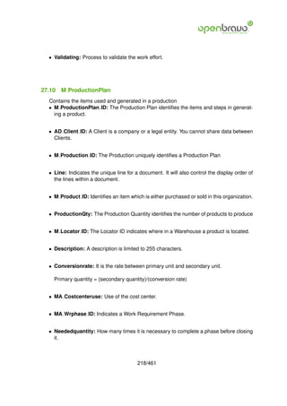 • Validating: Process to validate the work effort.




27.10   M ProductionPlan
  Contains the items used and generated in a production
  • M ProductionPlan ID: The Production Plan identiﬁes the items and steps in generat-
    ing a product.


  • AD Client ID: A Client is a company or a legal entity. You cannot share data between
    Clients.


  • M Production ID: The Production uniquely identiﬁes a Production Plan


  • Line: Indicates the unique line for a document. It will also control the display order of
    the lines within a document.


  • M Product ID: Identiﬁes an item which is either purchased or sold in this organization.


  • ProductionQty: The Production Quantity identiﬁes the number of products to produce


  • M Locator ID: The Locator ID indicates where in a Warehouse a product is located.


  • Description: A description is limited to 255 characters.


  • Conversionrate: It is the rate between primary unit and secondary unit.

    Primary quantity = (secondary quantity)/(conversion rate)


  • MA Costcenteruse: Use of the cost center.


  • MA Wrphase ID: Indicates a Work Requirement Phase.


  • Neededquantity: How many times it is necessary to complete a phase before closing
    it.



                                         218/461
 