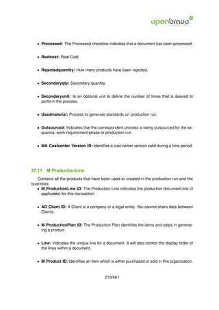 • Processed: The Processed checkbox indicates that a document has been processed.


   • Realcost: Real Cost


   • Rejectedquantity: How many products have been rejected.


   • Secondaryqty: Secondary quantity.


   • Secondaryunit: Is an optional unit to deﬁne the number of times that is desired to
     perform the process.


   • Usedmaterial: Process to generate standards on production run.


   • Outsourced: Indicates that the correspondent process is being outsourced for the se-
     quence, work requirement phase or production run.


   • MA Costcenter Version ID: Identiﬁes a cost center version valid during a time period.




27.11   M ProductionLine
   Contains all the products that have been used or created in the production run and the
quantities
   • M ProductionLine ID: The Production Line indicates the production document line (if
     applicable) for this transaction


   • AD Client ID: A Client is a company or a legal entity. You cannot share data between
     Clients.


   • M ProductionPlan ID: The Production Plan identiﬁes the items and steps in generat-
     ing a product.


   • Line: Indicates the unique line for a document. It will also control the display order of
     the lines within a document.


   • M Product ID: Identiﬁes an item which is either purchased or sold in this organization.


                                          219/461
 