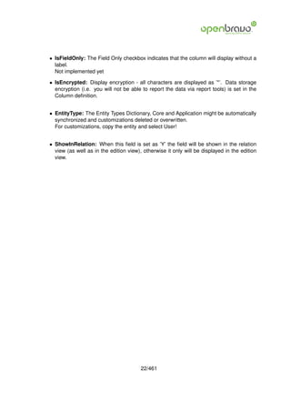 • IsFieldOnly: The Field Only checkbox indicates that the column will display without a
  label.
  Not implemented yet

• IsEncrypted: Display encryption - all characters are displayed as ’*’. Data storage
  encryption (i.e. you will not be able to report the data via report tools) is set in the
  Column deﬁnition.


• EntityType: The Entity Types Dictionary, Core and Application might be automatically
  synchronized and customizations deleted or overwritten.
  For customizations, copy the entity and select User!


• ShowInRelation: When this ﬁeld is set as ’Y’ the ﬁeld will be shown in the relation
  view (as well as in the edition view), otherwise it only will be displayed in the edition
  view.




                                        22/461
 