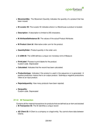 • MovementQty: The Movement Quantity indicates the quantity of a product that has
    been moved.


  • M Locator ID: The Locator ID indicates where in a Warehouse a product is located.


  • Description: A description is limited to 255 characters.


  • M AttributeSetInstance ID: The values of the actual Product Attributes


  • M Product Uom Id: Alternative order uom for the product.


  • QuantityOrder: Product quantity in the order uom.


  • C UOM ID: The UOM deﬁnes a unique non monetary Unit of Measure


  • PrintLabel: Process to print labels for the product.
    Custom code. Deprecated

  • Calculated: Indicates that the record has been calculated.


  • Productiontype: Indicates if the product is used in the sequence or is generated. A
    positive production means that is an output product. So&nbsp;a negative productions
    refers to an input product.


  • Rejectedquantity: How many products have been rejected.


  • Secquality:
    Custom code. Deprecated




27.12   M Transaction
  Contains all the material transactions for products that are deﬁned as an item and stocked
  • M Transaction ID: The ID identiﬁes a unique record


  • AD Client ID: A Client is a company or a legal entity. You cannot share data between
    Clients.


                                         220/461
 