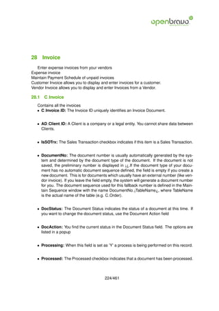 28 Invoice
   Enter expense invoices from your vendors
Expense invoice
Maintain Payment Schedule of unpaid invoices
Customer Invoice allows you to display and enter invoices for a customer.
Vendor Invoice allows you to display and enter Invoices from a Vendor.

28.1   C Invoice
   Contains all the invoices
   • C Invoice ID: The Invoice ID uniquely identiﬁes an Invoice Document.


   • AD Client ID: A Client is a company or a legal entity. You cannot share data between
     Clients.


   • IsSOTrx: The Sales Transaction checkbox indicates if this item is a Sales Transaction.


   • DocumentNo: The document number is usually automatically generated by the sys-
     tem and determined by the document type of the document. If the document is not
     saved, the preliminary number is displayed in ¡¿.If the document type of your docu-
     ment has no automatic document sequence deﬁned, the ﬁeld is empty if you create a
     new document. This is for documents which usually have an external number (like ven-
     dor invoice). If you leave the ﬁeld empty, the system will generate a document number
     for you. The document sequence used for this fallback number is deﬁned in the Main-
     tain Sequence window with the name DocumentNo ¡TableName¿, where TableName
     is the actual name of the table (e.g. C Order).


   • DocStatus: The Document Status indicates the status of a document at this time. If
     you want to change the document status, use the Document Action ﬁeld


   • DocAction: You ﬁnd the current status in the Document Status ﬁeld. The options are
     listed in a popup


   • Processing: When this ﬁeld is set as ’Y’ a process is being performed on this record.


   • Processed: The Processed checkbox indicates that a document has been processed.



                                         224/461
 