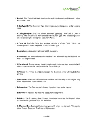 • Posted: The Posted ﬁeld indicates the status of the Generation of General Ledger
  Accounting Lines


• C DocType ID: The Document Type determines document sequence and processing
  rules


• C DocTypeTarget ID: You can convert document types (e.g. from Offer to Order or
  Invoice). The conversion is then reﬂected in the current type. This processing is initi-
  ated by selecting the appropriate Document Action.


• C Order ID: The Sales Order ID is a unique identiﬁer of a Sales Order. This is con-
  trolled by the document sequence for this document type.


• Description: A description is limited to 255 characters.


• IsApproved: The Approved checkbox indicates if this document requires approval be-
  fore it can be processed.


• IsTransferred: The transferred checkbox indicates if the transactions associated with
  this document should be transferred to the General Ledger.


• IsPrinted: The Printed checkbox indicates if this document or line will included when
  printing.


• SalesRep ID: The Sales Representative indicates the Sales Rep for this Region. Any
  Sales Rep must be a valid internal user.


• DateInvoiced: The Date Invoice indicates the date printed on the invoice.


• DatePrinted: Indicates the Date that a document was printed.


• DateAcct: The Accounting Date indicates the date to be used on the General Ledger
  account entries generated from this document


• C BPartner ID: A Business Partner is anyone with whom you transact. This can in-
  clude Vendor, Customer, Employee or Salesperson



                                       226/461
 