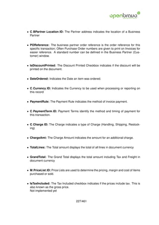 • C BPartner Location ID: The Partner address indicates the location of a Business
  Partner


• POReference: The business partner order reference is the order reference for this
  speciﬁc transaction; Often Purchase Order numbers are given to print on Invoices for
  easier reference. A standard number can be deﬁned in the Business Partner (Cus-
  tomer) window.


• IsDiscountPrinted: The Discount Printed Checkbox indicates if the discount will be
  printed on the document.


• DateOrdered: Indicates the Date an item was ordered.


• C Currency ID: Indicates the Currency to be used when processing or reporting on
  this record


• PaymentRule: The Payment Rule indicates the method of invoice payment.


• C PaymentTerm ID: Payment Terms identify the method and timing of payment for
  this transaction.


• C Charge ID: The Charge indicates a type of Charge (Handling, Shipping, Restock-
  ing)


• ChargeAmt: The Charge Amount indicates the amount for an additional charge.


• TotalLines: The Total amount displays the total of all lines in document currency


• GrandTotal: The Grand Total displays the total amount including Tax and Freight in
  document currency


• M PriceList ID: Price Lists are used to determine the pricing, margin and cost of items
  purchased or sold.


• IsTaxIncluded: The Tax Included checkbox indicates if the prices include tax. This is
  also known as the gross price.
  Not implemented yet


                                      227/461
 