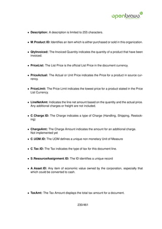 • Description: A description is limited to 255 characters.


• M Product ID: Identiﬁes an item which is either purchased or sold in this organization.


• QtyInvoiced: The Invoiced Quantity indicates the quantity of a product that have been
  invoiced.


• PriceList: The List Price is the ofﬁcial List Price in the document currency.


• PriceActual: The Actual or Unit Price indicates the Price for a product in source cur-
  rency.


• PriceLimit: The Price Limit indicates the lowest price for a product stated in the Price
  List Currency.


• LineNetAmt: Indicates the line net amount based on the quantity and the actual price.
  Any additional charges or freight are not included.


• C Charge ID: The Charge indicates a type of Charge (Handling, Shipping, Restock-
  ing)


• ChargeAmt: The Charge Amount indicates the amount for an additional charge.
  Not implemented yet

• C UOM ID: The UOM deﬁnes a unique non monetary Unit of Measure


• C Tax ID: The Tax indicates the type of tax for this document line.


• S ResourceAssignment ID: The ID identiﬁes a unique record


• A Asset ID: Any item of economic value owned by the corporation, especially that
  which could be converted to cash.




• TaxAmt: The Tax Amount displays the total tax amount for a document.



                                       230/461
 