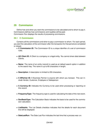 29 Commission
  Deﬁne how and when you want the commissions to be calculated and to whom to pay it.
Commissions deﬁnes how commissions and royalties will be paid.
Commission Run displays the results of processing commissions.

29.1   C Commission
    Contains all the commissions and when to pay a commission to whom. For each period,
you start the calculation of the commission after the transaction for that period are completed
or closed.
    • C Commission ID: The Commission ID is a unique identiﬁer of a set of commission
      rules.


   • AD Client ID: A Client is a company or a legal entity. You cannot share data between
     Clients.


   • Name: The name of an entity (record) is used as an default search option in addition
     to the search key. The name is up to 60 characters in lenght.


   • Description: A description is limited to 255 characters.


   • C BPartner ID: A Business Partner is anyone with whom you transact. This can in-
     clude Vendor, Customer, Employee or Salesperson


   • C Currency ID: Indicates the Currency to be used when processing or reporting on
     this record


   • FrequencyType: The frequency type is used for calculating the date of the next event.


   • DocBasisType: The Calculation Basis indicates the basis to be used for the commis-
     sion calculation.


   • ListDetails: The List Details checkbox indicates that the details for each document
     line will be displayed.


   • DateLastRun: The Date Last Run indicates the last time that a process was run.


                                           234/461
 