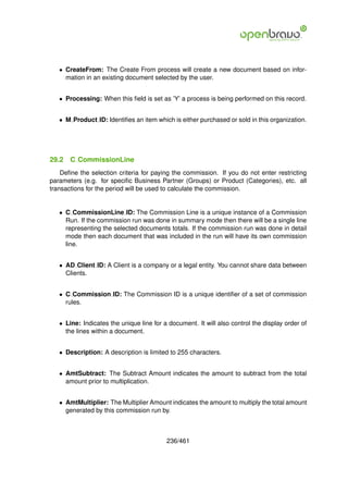 • CreateFrom: The Create From process will create a new document based on infor-
     mation in an existing document selected by the user.


   • Processing: When this ﬁeld is set as ’Y’ a process is being performed on this record.


   • M Product ID: Identiﬁes an item which is either purchased or sold in this organization.




29.2   C CommissionLine
    Deﬁne the selection criteria for paying the commission. If you do not enter restricting
parameters (e.g. for speciﬁc Business Partner (Groups) or Product (Categories), etc. all
transactions for the period will be used to calculate the commission.


   • C CommissionLine ID: The Commission Line is a unique instance of a Commission
     Run. If the commission run was done in summary mode then there will be a single line
     representing the selected documents totals. If the commission run was done in detail
     mode then each document that was included in the run will have its own commission
     line.


   • AD Client ID: A Client is a company or a legal entity. You cannot share data between
     Clients.


   • C Commission ID: The Commission ID is a unique identiﬁer of a set of commission
     rules.


   • Line: Indicates the unique line for a document. It will also control the display order of
     the lines within a document.


   • Description: A description is limited to 255 characters.


   • AmtSubtract: The Subtract Amount indicates the amount to subtract from the total
     amount prior to multiplication.


   • AmtMultiplier: The Multiplier Amount indicates the amount to multiply the total amount
     generated by this commission run by.



                                          236/461
 