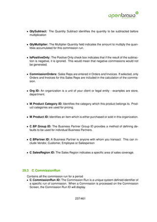 • QtySubtract: The Quantity Subtract identiﬁes the quantity to be subtracted before
    multiplication


  • QtyMultiplier: The Multiplier Quantity ﬁeld indicates the amount to multiply the quan-
    tities accumulated for this commission run.


  • IsPositiveOnly: The Positive Only check box indicates that if the result of the subtrac-
    tion is negative, it is ignored. This would mean that negative commissions would not
    be generated.


  • CommissionOrders: Sales Reps are entered in Orders and Invoices. If selected, only
    Orders and Invoices for this Sales Reps are included in the calculation of the commis-
    sion.


  • Org ID: An organization is a unit of your client or legal entity - examples are store,
    department.


  • M Product Category ID: Identiﬁes the category which this product belongs to. Prod-
    uct categories are used for pricing.


  • M Product ID: Identiﬁes an item which is either purchased or sold in this organization.


  • C BP Group ID: The Business Partner Group ID provides a method of deﬁning de-
    faults to be used for individual Business Partners.


  • C BPartner ID: A Business Partner is anyone with whom you transact. This can in-
    clude Vendor, Customer, Employee or Salesperson


  • C SalesRegion ID: The Sales Region indicates a speciﬁc area of sales coverage.




29.3   C CommissionRun
  Contains all the commission run for a period
  • C CommissionRun ID: The Commission Run is a unique system deﬁned identiﬁer of
    a speciﬁc run of commission. When a Commission is processed on the Commission
    Screen, the Commission Run ID will display.


                                         237/461
 