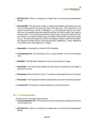 • AD Client ID: A Client is a company or a legal entity. You cannot share data between
    Clients.


  • DocumentNo: The document number is usually automatically generated by the sys-
    tem and determined by the document type of the document. If the document is not
    saved, the preliminary number is displayed in ¡¿.If the document type of your docu-
    ment has no automatic document sequence deﬁned, the ﬁeld is empty if you create a
    new document. This is for documents which usually have an external number (like ven-
    dor invoice). If you leave the ﬁeld empty, the system will generate a document number
    for you. The document sequence used for this fallback number is deﬁned in the Main-
    tain Sequence window with the name DocumentNo ¡TableName¿, where TableName
    is the actual name of the table (e.g. C Order).


  • Description: A description is limited to 255 characters.


  • C Commission ID: The Commission ID is a unique identiﬁer of a set of commission
    rules.


  • StartDate: The Start Date indicates the ﬁrst or starting date of a range.


  • GrandTotal: The Grand Total displays the total amount including Tax and Freight in
    document currency


  • Processing: When this ﬁeld is set as ’Y’ a process is being performed on this record.


  • Processed: The Processed checkbox indicates that a document has been processed.


  • C Invoice ID: The Invoice ID uniquely identiﬁes an Invoice Document.




29.4   C CommissionAmt
  Contains all the commission lines amounts
  • C CommissionAmt ID: The Commission Amount indicates the resulting amount from
    a Commission Run.


  • AD Client ID: A Client is a company or a legal entity. You cannot share data between
    Clients.


                                        238/461
 