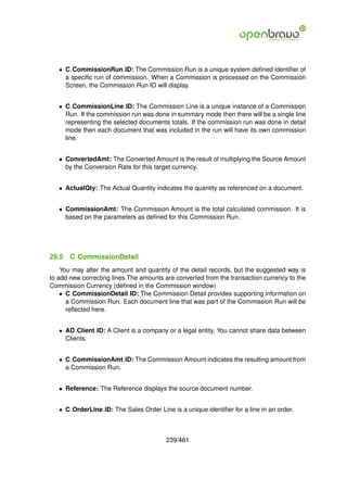 • C CommissionRun ID: The Commission Run is a unique system deﬁned identiﬁer of
     a speciﬁc run of commission. When a Commission is processed on the Commission
     Screen, the Commission Run ID will display.


   • C CommissionLine ID: The Commission Line is a unique instance of a Commission
     Run. If the commission run was done in summary mode then there will be a single line
     representing the selected documents totals. If the commission run was done in detail
     mode then each document that was included in the run will have its own commission
     line.


   • ConvertedAmt: The Converted Amount is the result of multiplying the Source Amount
     by the Conversion Rate for this target currency.


   • ActualQty: The Actual Quantity indicates the quantity as referenced on a document.


   • CommissionAmt: The Commission Amount is the total calculated commission. It is
     based on the parameters as deﬁned for this Commission Run.




29.5   C CommissionDetail
    You may alter the amount and quantity of the detail records, but the suggested way is
to add new correcting lines.The amounts are converted from the transaction currency to the
Commission Currency (deﬁned in the Commission window)
    • C CommissionDetail ID: The Commission Detail provides supporting information on
      a Commission Run. Each document line that was part of the Commission Run will be
      reﬂected here.


   • AD Client ID: A Client is a company or a legal entity. You cannot share data between
     Clients.


   • C CommissionAmt ID: The Commission Amount indicates the resulting amount from
     a Commission Run.


   • Reference: The Reference displays the source document number.


   • C OrderLine ID: The Sales Order Line is a unique identiﬁer for a line in an order.



                                         239/461
 