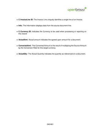 • C InvoiceLine ID: The Invoice Line uniquely identiﬁes a single line of an Invoice.


• Info: The Information displays data from the source document line.


• C Currency ID: Indicates the Currency to be used when processing or reporting on
  this record


• ActualAmt: Actual amount indicates the agreed upon amount for a document.


• ConvertedAmt: The Converted Amount is the result of multiplying the Source Amount
  by the Conversion Rate for this target currency.


• ActualQty: The Actual Quantity indicates the quantity as referenced on a document.




                                      240/461
 