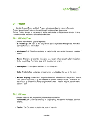 31 Project
   Maintain Project Types and their Phases with standard performance information
Project is used to deﬁne the projects which will be tracked via documents.
Budget Project is used to manage civil works engineering projects where request for pro-
posals are made and assigned to winning vendors.

31.1   C ProjectType
   Contains the differents types of a project.
   • C ProjectType ID: Type of the project with optional phases of the project with stan-
     dard performance information


   • AD Client ID: A Client is a company or a legal entity. You cannot share data between
     Clients.


   • Name: The name of an entity (record) is used as an default search option in addition
     to the search key. The name is up to 60 characters in lenght.


   • Description: A description is limited to 255 characters.


   • Help: The Help ﬁeld contains a hint, comment or help about the use of this item.


   • ProjectCategory: The Project Category determines the behavior of the project:General
     - no special accounting, e.g. for Presales or general trackingService - no special ac-
     counting, e.g. for Service/Charge projectsWork Order - creates Project/Job WIP trans-
     actions - abili




31.2   C Phase
   Standard Phase of the project with performance information
   • AD Client ID: A Client is a company or a legal entity. You cannot share data between
     Clients.


   • SeqNo: The Sequence indicates the order of records



                                         246/461
 