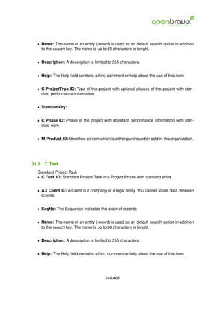 • Name: The name of an entity (record) is used as an default search option in addition
    to the search key. The name is up to 60 characters in lenght.


  • Description: A description is limited to 255 characters.


  • Help: The Help ﬁeld contains a hint, comment or help about the use of this item.


  • C ProjectType ID: Type of the project with optional phases of the project with stan-
    dard performance information


  • StandardQty:


  • C Phase ID: Phase of the project with standard performance information with stan-
    dard work


  • M Product ID: Identiﬁes an item which is either purchased or sold in this organization.




31.3   C Task
  Standard Project Task
  • C Task ID: Standard Project Task in a Project Phase with standard effort


  • AD Client ID: A Client is a company or a legal entity. You cannot share data between
    Clients.


  • SeqNo: The Sequence indicates the order of records


  • Name: The name of an entity (record) is used as an default search option in addition
    to the search key. The name is up to 60 characters in lenght.


  • Description: A description is limited to 255 characters.


  • Help: The Help ﬁeld contains a hint, comment or help about the use of this item.




                                        248/461
 