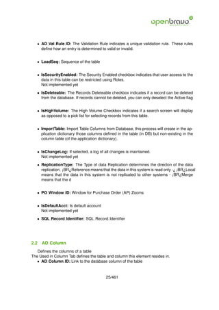 • AD Val Rule ID: The Validation Rule indicates a unique validation rule. These rules
     deﬁne how an entry is determined to valid or invalid.


   • LoadSeq: Sequence of the table


   • IsSecurityEnabled: The Security Enabled checkbox indicates that user access to the
     data in this table can be restricted using Roles.
     Not implemented yet

   • IsDeleteable: The Records Deleteable checkbox indicates if a record can be deleted
     from the database. If records cannot be deleted, you can only deselect the Active ﬂag


   • IsHighVolume: The High Volume Checkbox indicates if a search screen will display
     as opposed to a pick list for selecting records from this table.


   • ImportTable: Import Table Columns from Database, this process will create in the ap-
     plication dictionary those columns deﬁned in the table (in DB) but non-existing in the
     column table (of the application dictionary).


   • IsChangeLog: If selected, a log of all changes is maintained.
     Not implemented yet

   • ReplicationType: The Type of data Replication determines the directon of the data
     replication. ¡BR¿Reference means that the data in this system is read only -¿ ¡BR¿Local
     means that the data in this system is not replicated to other systems - ¡BR¿Merge
     means that the d


   • PO Window ID: Window for Purchase Order (AP) Zooms


   • IsDefaultAcct: Is default account
     Not implemented yet

   • SQL Record Identiﬁer: SQL Record Identiﬁer




2.2   AD Column
   Deﬁnes the columns of a table
The Used in Column Tab deﬁnes the table and column this element resides in.
   • AD Column ID: Link to the database column of the table


                                         25/461
 