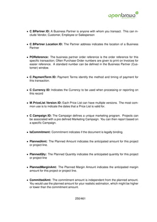 • C BPartner ID: A Business Partner is anyone with whom you transact. This can in-
  clude Vendor, Customer, Employee or Salesperson


• C BPartner Location ID: The Partner address indicates the location of a Business
  Partner


• POReference: The business partner order reference is the order reference for this
  speciﬁc transaction; Often Purchase Order numbers are given to print on Invoices for
  easier reference. A standard number can be deﬁned in the Business Partner (Cus-
  tomer) window.


• C PaymentTerm ID: Payment Terms identify the method and timing of payment for
  this transaction.


• C Currency ID: Indicates the Currency to be used when processing or reporting on
  this record


• M PriceList Version ID: Each Price List can have multiple versions. The most com-
  mon use is to indicate the dates that a Price List is valid for.


• C Campaign ID: The Campaign deﬁnes a unique marketing program. Projects can
  be associated with a pre deﬁned Marketing Campaign. You can then report based on
  a speciﬁc Campaign.


• IsCommitment: Commitment indicates if the document is legally binding.


• PlannedAmt: The Planned Amount indicates the anticipated amount for this project
  or project line.


• PlannedQty: The Planned Quantity indicates the anticipated quantity for this project
  or project line


• PlannedMarginAmt: The Planned Margin Amount indicates the anticipated margin
  amount for this project or project line.


• CommittedAmt: The commitment amount is independent from the planned amount.
  You would use the planned amount for your realistic estimation, which might be higher
  or lower than the commitment amount.


                                     250/461
 