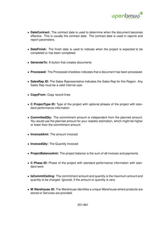 • DateContract: The contract date is used to determine when the document becomes
  effective. This is usually the contract date. The contract date is used in reports and
  report parameters.


• DateFinish: The ﬁnish date is used to indicate when the project is expected to be
  completed or has been completed.


• GenerateTo: A button that creates documents


• Processed: The Processed checkbox indicates that a document has been processed.


• SalesRep ID: The Sales Representative indicates the Sales Rep for this Region. Any
  Sales Rep must be a valid internal user.


• CopyFrom: Copy record lines


• C ProjectType ID: Type of the project with optional phases of the project with stan-
  dard performance information


• CommittedQty: The commitment amount is independent from the planned amount.
  You would use the planned amount for your realistic estimation, which might be higher
  or lower than the commitment amount.


• InvoicedAmt: The amount invoiced


• InvoicedQty: The Quantity Invoiced


• ProjectBalanceAmt: The project balance is the sum of all invoices and payments


• C Phase ID: Phase of the project with standard performance information with stan-
  dard work


• IsCommitCeiling: The commitment amount and quantity is the maximum amount and
  quantity to be charged. Ignored, if the amount or quantity is zero.


• M Warehouse ID: The Warehouse identiﬁes a unique Warehouse where products are
  stored or Services are provided.


                                      251/461
 