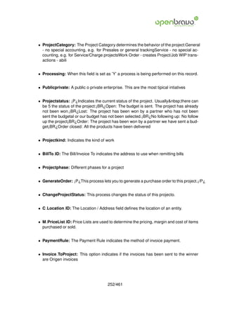 • ProjectCategory: The Project Category determines the behavior of the project:General
  - no special accounting, e.g. for Presales or general trackingService - no special ac-
  counting, e.g. for Service/Charge projectsWork Order - creates Project/Job WIP trans-
  actions - abili


• Processing: When this ﬁeld is set as ’Y’ a process is being performed on this record.


• Publicprivate: A public o private enterprise. This are the most tipical intiatives


• Projectstatus: ¡P¿Indicates the current status of the project. Usually&nbsp;there can
  be 5 the status of the project:¡BR¿Open: The budget is sent. The project has already
  not been won.¡BR¿Lost: The project has been won by a partner who has not been
  sent the budgetal or our budget has not been selected.¡BR¿No following up: No follow
  up the project¡BR¿Order: The project has been won by a partner we have sent a bud-
  get¡BR¿Order closed: All the products have been delivered


• Projectkind: Indicates the kind of work


• BillTo ID: The Bill/Invoice To indicates the address to use when remitting bills


• Projectphase: Different phases for a project


• GenerateOrder: ¡P¿This process lets you to generate a purchase order to this project.¡/P¿


• ChangeProjectStatus: This process changes the status of this projecto.


• C Location ID: The Location / Address ﬁeld deﬁnes the location of an entity.


• M PriceList ID: Price Lists are used to determine the pricing, margin and cost of items
  purchased or sold.


• PaymentRule: The Payment Rule indicates the method of invoice payment.


• Invoice ToProject: This option indicates if the invoices has been sent to the winner
  are Origen invoices




                                       252/461
 
