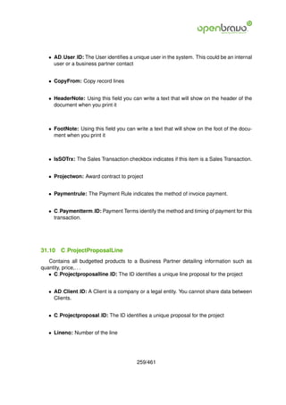 • AD User ID: The User identiﬁes a unique user in the system. This could be an internal
     user or a business partner contact


   • CopyFrom: Copy record lines


   • HeaderNote: Using this ﬁeld you can write a text that will show on the header of the
     document when you print it



   • FootNote: Using this ﬁeld you can write a text that will show on the foot of the docu-
     ment when you print it



   • IsSOTrx: The Sales Transaction checkbox indicates if this item is a Sales Transaction.


   • Projectwon: Award contract to project


   • Paymentrule: The Payment Rule indicates the method of invoice payment.


   • C Paymentterm ID: Payment Terms identify the method and timing of payment for this
     transaction.




31.10   C ProjectProposalLine
   Contains all budgetted products to a Business Partner detailing information such as
quantity, price,. . .
   • C Projectproposalline ID: The ID identiﬁes a unique line proposal for the project


   • AD Client ID: A Client is a company or a legal entity. You cannot share data between
     Clients.


   • C Projectproposal ID: The ID identiﬁes a unique proposal for the project


   • Lineno: Number of the line




                                         259/461
 