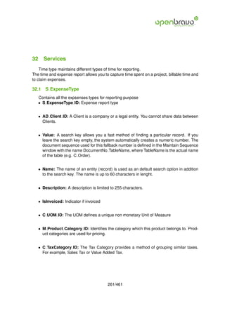 32 Services
    Time type maintains different types of time for reporting.
The time and expense report allows you to capture time spent on a project, billable time and
to claim expenses.

32.1   S ExpenseType
   Contains all the expsenses types for reporting purpose
   • S ExpenseType ID: Expense report type


   • AD Client ID: A Client is a company or a legal entity. You cannot share data between
     Clients.


   • Value: A search key allows you a fast method of ﬁnding a particular record. If you
     leave the search key empty, the system automatically creates a numeric number. The
     document sequence used for this fallback number is deﬁned in the Maintain Sequence
     window with the name DocumentNo TableName, where TableName is the actual name
     of the table (e.g. C Order).


   • Name: The name of an entity (record) is used as an default search option in addition
     to the search key. The name is up to 60 characters in lenght.


   • Description: A description is limited to 255 characters.


   • IsInvoiced: Indicator if invoiced


   • C UOM ID: The UOM deﬁnes a unique non monetary Unit of Measure


   • M Product Category ID: Identiﬁes the category which this product belongs to. Prod-
     uct categories are used for pricing.


   • C TaxCategory ID: The Tax Category provides a method of grouping similar taxes.
     For example, Sales Tax or Value Added Tax.




                                         261/461
 