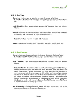 32.2   S TimeType
  Contains all the time types for reporting purposes (In parallel to Activities)
  • S TimeType ID: Differentiate time types for reporting purposes (In parallel to Activi-
    ties)


  • AD Client ID: A Client is a company or a legal entity. You cannot share data between
    Clients.


  • Name: The name of an entity (record) is used as an default search option in addition
    to the search key. The name is up to 60 characters in lenght.


  • Description: A description is limited to 255 characters.


  • Help: The Help ﬁeld contains a hint, comment or help about the use of this item.




32.3   S TimeExpense
  Contains the time and expenses for the Employee or Contractor (Business Partner)
  • S TimeExpense ID: The ID identiﬁes a unique record for the expense report


  • AD Client ID: A Client is a company or a legal entity. You cannot share data between
    Clients.


  • DocumentNo: The document number is usually automatically generated by the sys-
    tem and determined by the document type of the document. If the document is not
    saved, the preliminary number is displayed in ¡¿.If the document type of your docu-
    ment has no automatic document sequence deﬁned, the ﬁeld is empty if you create a
    new document. This is for documents which usually have an external number (like ven-
    dor invoice). If you leave the ﬁeld empty, the system will generate a document number
    for you. The document sequence used for this fallback number is deﬁned in the Main-
    tain Sequence window with the name DocumentNo ¡TableName¿, where TableName
    is the actual name of the table (e.g. C Order).


  • C BPartner ID: A Business Partner is anyone with whom you transact. This can in-
    clude Vendor, Customer, Employee or Salesperson




                                        263/461
 