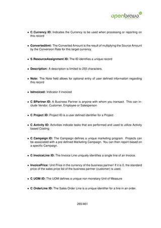 • C Currency ID: Indicates the Currency to be used when processing or reporting on
  this record


• ConvertedAmt: The Converted Amount is the result of multiplying the Source Amount
  by the Conversion Rate for this target currency.


• S ResourceAssignment ID: The ID identiﬁes a unique record


• Description: A description is limited to 255 characters.


• Note: The Note ﬁeld allows for optional entry of user deﬁned information regarding
  this record


• IsInvoiced: Indicator if invoiced


• C BPartner ID: A Business Partner is anyone with whom you transact. This can in-
  clude Vendor, Customer, Employee or Salesperson


• C Project ID: Project ID is a user deﬁned identiﬁer for a Project


• C Activity ID: Activities indicate tasks that are performed and used to utilize Activity
  based Costing


• C Campaign ID: The Campaign deﬁnes a unique marketing program. Projects can
  be associated with a pre deﬁned Marketing Campaign. You can then report based on
  a speciﬁc Campaign.


• C InvoiceLine ID: The Invoice Line uniquely identiﬁes a single line of an Invoice.


• InvoicePrice: Unit Price in the currency of the business partner! If it is 0, the standard
  price of the sales price list of the business partner (customer) is used.


• C UOM ID: The UOM deﬁnes a unique non monetary Unit of Measure


• C OrderLine ID: The Sales Order Line is a unique identiﬁer for a line in an order.




                                       265/461
 