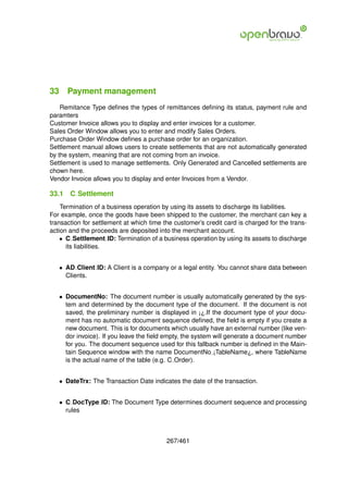 33 Payment management
    Remitance Type deﬁnes the types of remittances deﬁning its status, payment rule and
paramters
Customer Invoice allows you to display and enter invoices for a customer.
Sales Order Window allows you to enter and modify Sales Orders.
Purchase Order Window deﬁnes a purchase order for an organization.
Settlement manual allows users to create settlements that are not automatically generated
by the system, meaning that are not coming from an invoice.
Settlement is used to manage settlements. Only Generated and Cancelled settlements are
chown here.
Vendor Invoice allows you to display and enter Invoices from a Vendor.

33.1   C Settlement
    Termination of a business operation by using its assets to discharge its liabilities.
For example, once the goods have been shipped to the customer, the merchant can key a
transaction for settlement at which time the customer’s credit card is charged for the trans-
action and the proceeds are deposited into the merchant account.
    • C Settlement ID: Termination of a business operation by using its assets to discharge
      its liabilities.


   • AD Client ID: A Client is a company or a legal entity. You cannot share data between
     Clients.


   • DocumentNo: The document number is usually automatically generated by the sys-
     tem and determined by the document type of the document. If the document is not
     saved, the preliminary number is displayed in ¡¿.If the document type of your docu-
     ment has no automatic document sequence deﬁned, the ﬁeld is empty if you create a
     new document. This is for documents which usually have an external number (like ven-
     dor invoice). If you leave the ﬁeld empty, the system will generate a document number
     for you. The document sequence used for this fallback number is deﬁned in the Main-
     tain Sequence window with the name DocumentNo ¡TableName¿, where TableName
     is the actual name of the table (e.g. C Order).


   • DateTrx: The Transaction Date indicates the date of the transaction.


   • C DocType ID: The Document Type determines document sequence and processing
     rules



                                          267/461
 