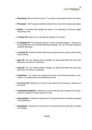 • Processing: When this ﬁeld is set as ’Y’ a process is being performed on this record.


• Processed: The Processed checkbox indicates that a document has been processed.


• Posted: The Posted ﬁeld indicates the status of the Generation of General Ledger
  Accounting Lines


• C Project ID: Project ID is a user deﬁned identiﬁer for a Project


• C Campaign ID: The Campaign deﬁnes a unique marketing program. Projects can
  be associated with a pre deﬁned Marketing Campaign. You can then report based on
  a speciﬁc Campaign.


• C Activity ID: Activities indicate tasks that are performed and used to utilize Activity
  based Costing


• User1 ID: The user deﬁned element displays the optional elements that have been
  deﬁned for this account combination.


• User2 ID: The user deﬁned element displays the optional elements that have been
  deﬁned for this account combination.


• CreateFrom: The Create From process will create a new document based on infor-
  mation in an existing document selected by the user.


• C Currency ID: Indicates the Currency to be used when processing or reporting on
  this record


• Cancelednotchargeamt: Indicates the amount that has been canceled but has gen-
  erated no charges in the bank account or cash.


• Generatedamt: Indicates the total amount of the payments that have been generated
  in this settlement.


• Chargedamt: Indicates the total amount of the payments that have been canceled
  and charged.



                                       269/461
 