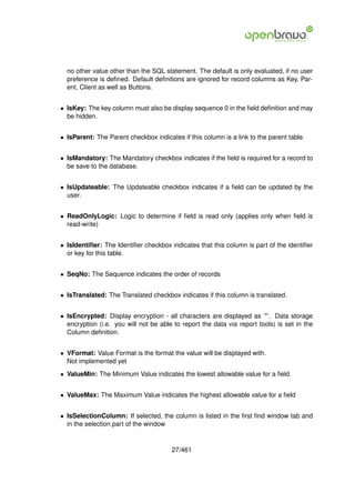 no other value other than the SQL statement. The default is only evaluated, if no user
  preference is deﬁned. Default deﬁnitions are ignored for record columns as Key, Par-
  ent, Client as well as Buttons.


• IsKey: The key column must also be display sequence 0 in the ﬁeld deﬁnition and may
  be hidden.


• IsParent: The Parent checkbox indicates if this column is a link to the parent table.


• IsMandatory: The Mandatory checkbox indicates if the ﬁeld is required for a record to
  be save to the database.


• IsUpdateable: The Updateable checkbox indicates if a ﬁeld can be updated by the
  user.


• ReadOnlyLogic: Logic to determine if ﬁeld is read only (applies only when ﬁeld is
  read-write)


• IsIdentiﬁer: The Identiﬁer checkbox indicates that this column is part of the identiﬁer
  or key for this table.


• SeqNo: The Sequence indicates the order of records


• IsTranslated: The Translated checkbox indicates if this column is translated.


• IsEncrypted: Display encryption - all characters are displayed as ’*’. Data storage
  encryption (i.e. you will not be able to report the data via report tools) is set in the
  Column deﬁnition.


• VFormat: Value Format is the format the value will be displayed with.
  Not implemented yet
• ValueMin: The Minimum Value indicates the lowest allowable value for a ﬁeld.


• ValueMax: The Maximum Value indicates the highest allowable value for a ﬁeld


• IsSelectionColumn: If selected, the column is listed in the ﬁrst ﬁnd window tab and
  in the selection part of the window


                                       27/461
 