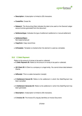 • Description: A description is limited to 255 characters.


  • CreateFile: Create ﬁle


  • Dateacct: The Accounting Date indicates the date to be used on the General Ledger
    account entries generated from this document


  • Settlementtype: Indicates the type of settlement (settlement or manual settlement)


  • SettlementOpen:
    Not implemented yet

  • Copyfrom: Copy record lines


  • IsTemplate: Template is checked when the element is used as a template.




33.2   C Debt Payment
  Refers to the amount of money to be paid or collected.
  • C Debt Payment ID: Refers to the amount of money to be paid or collected.


  • AD Client ID: A Client is a company or a legal entity. You cannot share data between
    Clients.


  • IsReceipt: This is a sales transaction (receipt)


  • C Settlement Cancel ID: Refers to the settlement in which this Debt/Payment has
    been cancelled.


  • C Settlement Generate ID: Refers to the settlement in which this Debt/Payment has
    been generated.


  • Description: A description is limited to 255 characters.


  • C Invoice ID: The Invoice ID uniquely identiﬁes an Invoice Document.


                                         270/461
 