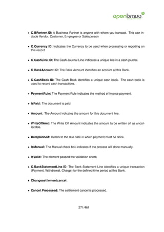 • C BPartner ID: A Business Partner is anyone with whom you transact. This can in-
  clude Vendor, Customer, Employee or Salesperson


• C Currency ID: Indicates the Currency to be used when processing or reporting on
  this record


• C CashLine ID: The Cash Journal Line indicates a unique line in a cash journal.


• C BankAccount ID: The Bank Account identiﬁes an account at this Bank.


• C CashBook ID: The Cash Book identiﬁes a unique cash book. The cash book is
  used to record cash transactions.


• PaymentRule: The Payment Rule indicates the method of invoice payment.


• IsPaid: The document is paid


• Amount: The Amount indicates the amount for this document line.


• WriteOffAmt: The Write Off Amount indicates the amount to be written off as uncol-
  lectible.


• Dateplanned: Refers to the due date in which payment must be done.


• IsManual: The Manual check box indicates if the process will done manually.


• IsValid: The element passed the validation check


• C BankStatementLine ID: The Bank Statement Line identiﬁes a unique transaction
  (Payment, Withdrawal, Charge) for the deﬁned time period at this Bank.


• Changesettlementcancel:


• Cancel Processed: The settlement cancel is processed.




                                     271/461
 