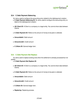 33.4   C Debt Payment Balancing
   GL items used to conﬁgure the accounting entry related to this debt/payment creation.
   • C Debt Payment Balancing ID: GL items used to conﬁgure the accounting entry re-
     lated to this debt/payment creation.


   • AD Client ID: A Client is a company or a legal entity. You cannot share data between
     Clients.


   • C Debt Payment ID: Refers to the amount of money to be paid or collected.


   • Amountdebit: Debit amount


   • Amountcredit: Credit amount


   • C Glitem ID: General ledger item.




33.5   C Debt Payment Bal Replace
   GL items used to replace existing ones when the settlement is already processed but not
posted.
   • C Debt Payment Bal Replace ID:


   • AD Client ID: A Client is a company or a legal entity. You cannot share data between
     Clients.


   • C Debt Payment ID: Refers to the amount of money to be paid or collected.


   • Amountdebit: Debit amount


   • Amountcredit: Credit amount


   • C Glitem ID: General ledger item.


   • Replacing: Replacing process.




                                         273/461
 