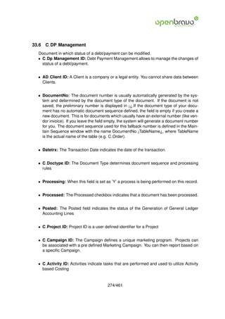 33.6   C DP Management
  Document in which status of a debt/payment can be modiﬁed.
  • C Dp Management ID: Debt Payment Management allows to manage the changes of
    status of a debt/payment.


  • AD Client ID: A Client is a company or a legal entity. You cannot share data between
    Clients.


  • DocumentNo: The document number is usually automatically generated by the sys-
    tem and determined by the document type of the document. If the document is not
    saved, the preliminary number is displayed in ¡¿.If the document type of your docu-
    ment has no automatic document sequence deﬁned, the ﬁeld is empty if you create a
    new document. This is for documents which usually have an external number (like ven-
    dor invoice). If you leave the ﬁeld empty, the system will generate a document number
    for you. The document sequence used for this fallback number is deﬁned in the Main-
    tain Sequence window with the name DocumentNo ¡TableName¿, where TableName
    is the actual name of the table (e.g. C Order).


  • Datetrx: The Transaction Date indicates the date of the transaction.


  • C Doctype ID: The Document Type determines document sequence and processing
    rules


  • Processing: When this ﬁeld is set as ’Y’ a process is being performed on this record.


  • Processed: The Processed checkbox indicates that a document has been processed.


  • Posted: The Posted ﬁeld indicates the status of the Generation of General Ledger
    Accounting Lines


  • C Project ID: Project ID is a user deﬁned identiﬁer for a Project


  • C Campaign ID: The Campaign deﬁnes a unique marketing program. Projects can
    be associated with a pre deﬁned Marketing Campaign. You can then report based on
    a speciﬁc Campaign.


  • C Activity ID: Activities indicate tasks that are performed and used to utilize Activity
    based Costing


                                         274/461
 