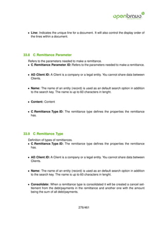 • Line: Indicates the unique line for a document. It will also control the display order of
    the lines within a document.




33.8   C Remittance Parameter
  Refers to the parameters needed to make a remittance.
  • C Remittance Parameter ID: Refers to the parameters needed to make a remittance.


  • AD Client ID: A Client is a company or a legal entity. You cannot share data between
    Clients.


  • Name: The name of an entity (record) is used as an default search option in addition
    to the search key. The name is up to 60 characters in lenght.


  • Content: Content


  • C Remittance Type ID: The remittance type deﬁnes the properties the remittance
    has.




33.9   C Remittance Type
  Deﬁnition of types of remittances.
  • C Remittance Type ID: The remittance type deﬁnes the properties the remittance
    has.


  • AD Client ID: A Client is a company or a legal entity. You cannot share data between
    Clients.


  • Name: The name of an entity (record) is used as an default search option in addition
    to the search key. The name is up to 60 characters in lenght.


  • Consolidate: When a remittance type is consolidated it will be created a cancel set-
    tlement from the debt/payments in the remittance and another one with the amount
    being the sum of all debt/payments.




                                         276/461
 