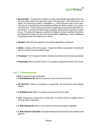 • DocumentNo: The document number is usually automatically generated by the sys-
    tem and determined by the document type of the document. If the document is not
    saved, the preliminary number is displayed in ¡¿.If the document type of your docu-
    ment has no automatic document sequence deﬁned, the ﬁeld is empty if you create a
    new document. This is for documents which usually have an external number (like ven-
    dor invoice). If you leave the ﬁeld empty, the system will generate a document number
    for you. The document sequence used for this fallback number is deﬁned in the Main-
    tain Sequence window with the name DocumentNo ¡TableName¿, where TableName
    is the actual name of the table (e.g. C Order).


  • Duedate: Date when the payment is due without deductions or discount


  • Getﬁle: Creates a File for the ebank. It takes the different parameters (including the
    docuemnt type) from the remittance type.


  • Processed: The Processed checkbox indicates that a document has been processed.


  • Processing: When this ﬁeld is set as ’Y’ a process is being performed on this record.




33.11   C RemittanceLine
  Refers to a payment sent to the bank.
  • C Remittanceline ID: Refers to a group of payments sent to the bank.


  • AD Client ID: A Client is a company or a legal entity. You cannot share data between
    Clients.


  • C Remittance ID: Refers to a group of payments sent to the bank.


  • Line: Indicates the unique line for a document. It will also control the display order of
    the lines within a document.


  • C Debt Payment ID: Refers to the amount of money to be paid or collected.


  • C Debt Payment Cancelled: Generated debt payment that will cancel remittance line
    payment.


                                         278/461
 