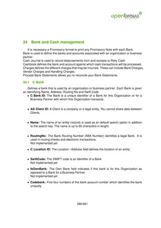 34 Bank and Cash management
   It is necessary a Promissory format to print any Promissory Note with each Bank.
Bank is used to deﬁne the banks and accounts associated with an organization or business
partner
Cash Journal is used to record disbursements from and receipts to Petty Cash
Cashbook deﬁnes the bank and account against which cash transactions will be processed.
Charges deﬁnes the different charges that may be incurred. These can include Bank Charges,
Vendor Charges and Handling Charges.
Process Bank Statements allows you to reconcile your Bank Statements.

34.1   C Bank
    Deﬁnes a bank that is used by an organization or business partner. Each Bank is given
an identifying Name, Address, Routing No and Swift Code
   • C Bank ID: The Bank is a unique identiﬁer of a Bank for this Organization or for a
      Business Partner with whom this Organization transacts.


   • AD Client ID: A Client is a company or a legal entity. You cannot share data between
     Clients.


   • Name: The name of an entity (record) is used as an default search option in addition
     to the search key. The name is up to 60 characters in lenght.


   • RoutingNo: The Bank Routing Number (ABA Number) identiﬁes a legal Bank. It is
     used in routing checks and electronic transactions.
     Not implemented yet

   • C Location ID: The Location / Address ﬁeld deﬁnes the location of an entity.


   • SwiftCode: The SWIFT code is an identiﬁer of a Bank
     Not implemented yet

   • IsOwnBank: The Own Bank ﬁeld indicates if this bank is for this Organization as
     opposed to a Bank for a Business Partner.
     Not implemented yet

   • Codebank: First four numbers of the bank account number which identiﬁes the bank
     uniquely.




                                        280/461
 