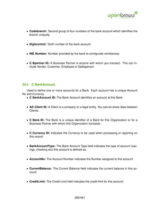 • Codebranch: Second group of four numbers of the bank account which identiﬁes the
     branch uniquely.


   • Digitcontrol: Tenth number of the bank account.


   • INE Number: Number provided by the bank to conﬁgurate remittances.


   • C Bpartner ID: A Business Partner is anyone with whom you transact. This can in-
     clude Vendor, Customer, Employee or Salesperson




34.2   C BankAccount
   Used to deﬁne one or more accounts for a Bank. Each account has a unique Account
No and Currency.
   • C BankAccount ID: The Bank Account identiﬁes an account at this Bank.


   • AD Client ID: A Client is a company or a legal entity. You cannot share data between
     Clients.


   • C Bank ID: The Bank is a unique identiﬁer of a Bank for this Organization or for a
     Business Partner with whom this Organization transacts.


   • C Currency ID: Indicates the Currency to be used when processing or reporting on
     this record


   • BankAccountType: The Bank Account Type ﬁeld indicates the type of account (sav-
     ings, checking etc) this account is deﬁned as.


   • AccountNo: The Account Number indicates the Number assigned to this account


   • CurrentBalance: The Current Balance ﬁeld indicates the current balance in this ac-
     count.


   • CreditLimit: The Credit Limit ﬁeld indicates the credit limit for this account.




                                          282/461
 