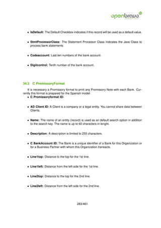 • IsDefault: The Default Checkbox indicates if this record will be used as a default value.


   • StmtProcessorClass: The Statement Processor Class indicates the Java Class to
     process bank statements


   • Codeaccount: Last ten numbers of the bank account.


   • Digitcontrol: Tenth number of the bank account.




34.3   C PromissoryFormat
   It is necessary a Promissory format to print any Promissory Note with each Bank. Cur-
rently this format is prepared for the Spanish model.
   • C Promissoryformat ID:


   • AD Client ID: A Client is a company or a legal entity. You cannot share data between
     Clients.


   • Name: The name of an entity (record) is used as an default search option in addition
     to the search key. The name is up to 60 characters in lenght.


   • Description: A description is limited to 255 characters.


   • C BankAccount ID: The Bank is a unique identiﬁer of a Bank for this Organization or
     for a Business Partner with whom this Organization transacts.


   • Line1top: Distance to the top for the 1st line.


   • Line1left: Distance from the left side for the 1st line.


   • Line2top: Distance to the top for the 2nd line.


   • Line2left: Distance from the left side for the 2nd line.




                                           283/461
 
