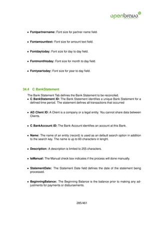 • Fontpartnername: Font size for partner name ﬁeld.


  • Fontamounttext: Font size for amount text ﬁeld.


  • Fontdaytoday: Font size for day to day ﬁeld.


  • Fontmonthtoday: Font size for month to day ﬁeld.


  • Fontyeartoday: Font size for year to day ﬁeld.




34.4   C BankStatement
  The Bank Statement Tab deﬁnes the Bank Statement to be reconciled.
  • C BankStatement ID: The Bank Statement identiﬁes a unique Bank Statement for a
    deﬁned time period. The statement deﬁnes all transactions that occurred


  • AD Client ID: A Client is a company or a legal entity. You cannot share data between
    Clients.


  • C BankAccount ID: The Bank Account identiﬁes an account at this Bank.


  • Name: The name of an entity (record) is used as an default search option in addition
    to the search key. The name is up to 60 characters in lenght.


  • Description: A description is limited to 255 characters.


  • IsManual: The Manual check box indicates if the process will done manually.


  • StatementDate: The Statement Date ﬁeld deﬁnes the date of the statement being
    processed.


  • BeginningBalance: The Beginning Balance is the balance prior to making any ad-
    justments for payments or disbursements.




                                        285/461
 